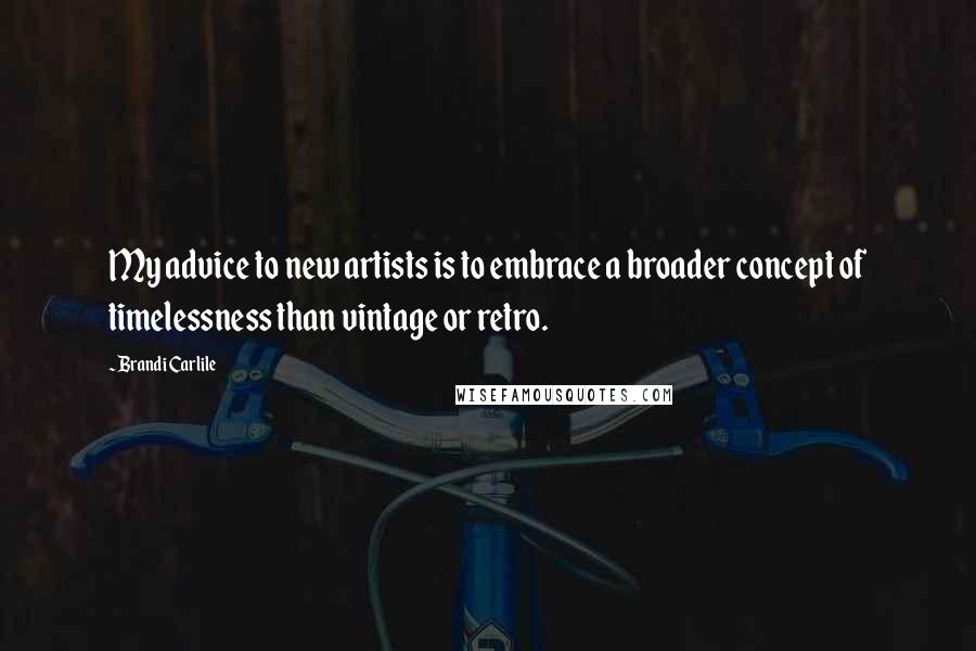 Brandi Carlile Quotes: My advice to new artists is to embrace a broader concept of timelessness than vintage or retro.
