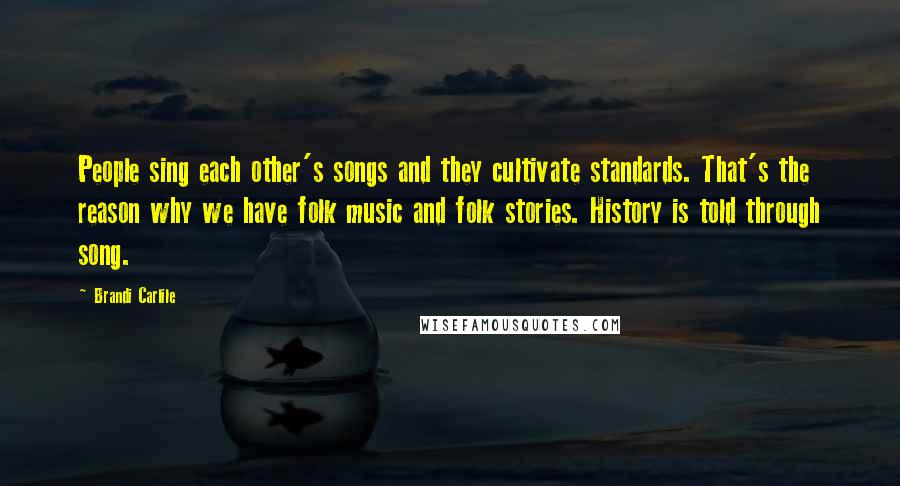 Brandi Carlile Quotes: People sing each other's songs and they cultivate standards. That's the reason why we have folk music and folk stories. History is told through song.