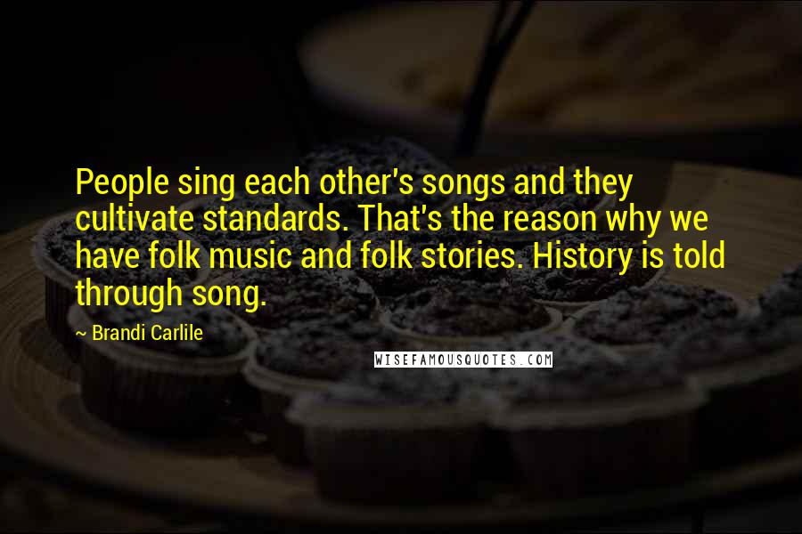 Brandi Carlile Quotes: People sing each other's songs and they cultivate standards. That's the reason why we have folk music and folk stories. History is told through song.