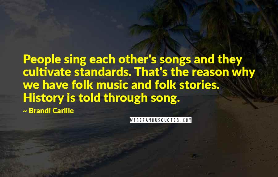 Brandi Carlile Quotes: People sing each other's songs and they cultivate standards. That's the reason why we have folk music and folk stories. History is told through song.