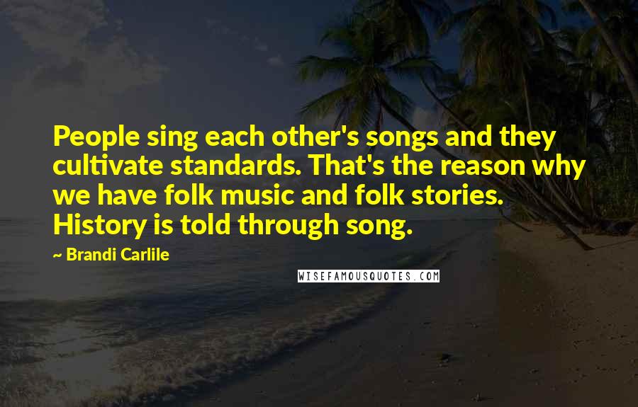 Brandi Carlile Quotes: People sing each other's songs and they cultivate standards. That's the reason why we have folk music and folk stories. History is told through song.