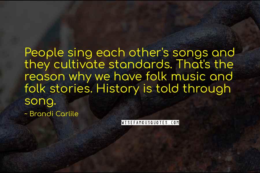 Brandi Carlile Quotes: People sing each other's songs and they cultivate standards. That's the reason why we have folk music and folk stories. History is told through song.