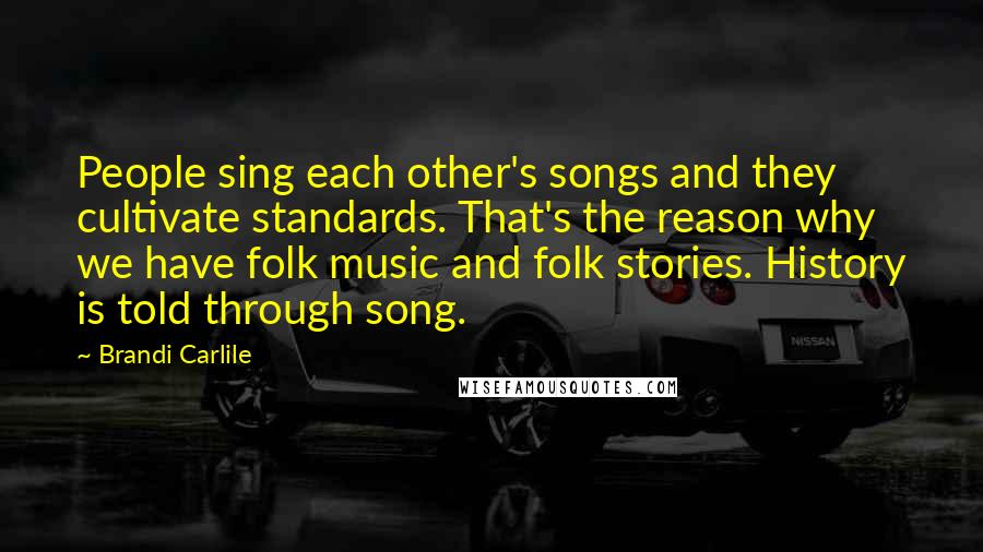 Brandi Carlile Quotes: People sing each other's songs and they cultivate standards. That's the reason why we have folk music and folk stories. History is told through song.