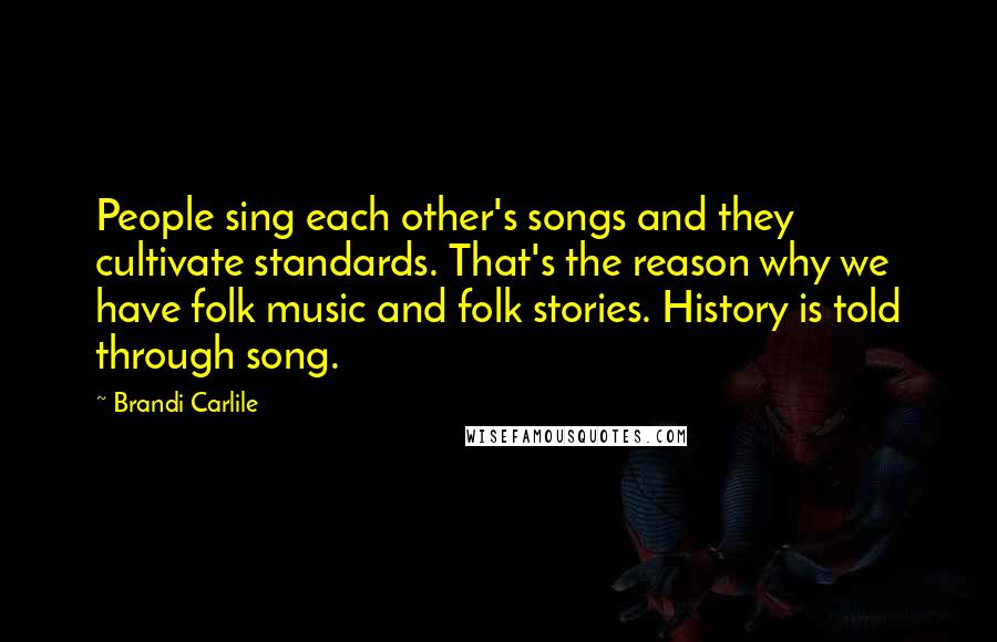 Brandi Carlile Quotes: People sing each other's songs and they cultivate standards. That's the reason why we have folk music and folk stories. History is told through song.