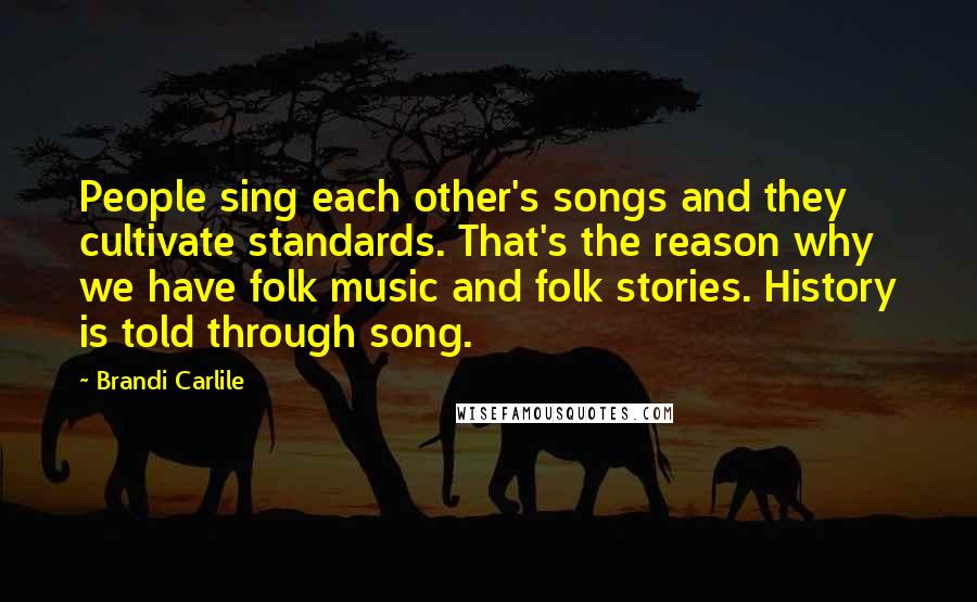 Brandi Carlile Quotes: People sing each other's songs and they cultivate standards. That's the reason why we have folk music and folk stories. History is told through song.