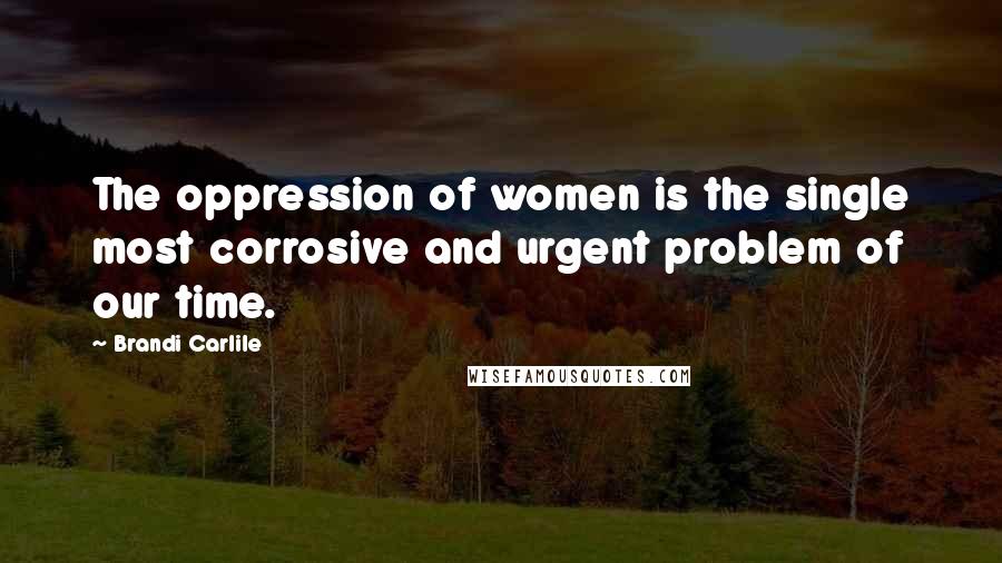 Brandi Carlile Quotes: The oppression of women is the single most corrosive and urgent problem of our time.