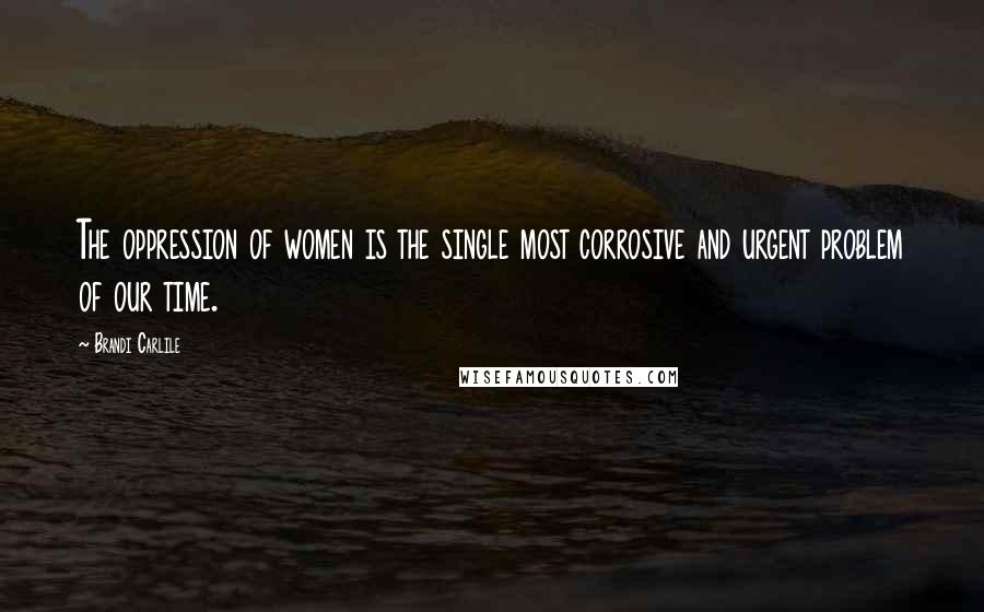 Brandi Carlile Quotes: The oppression of women is the single most corrosive and urgent problem of our time.