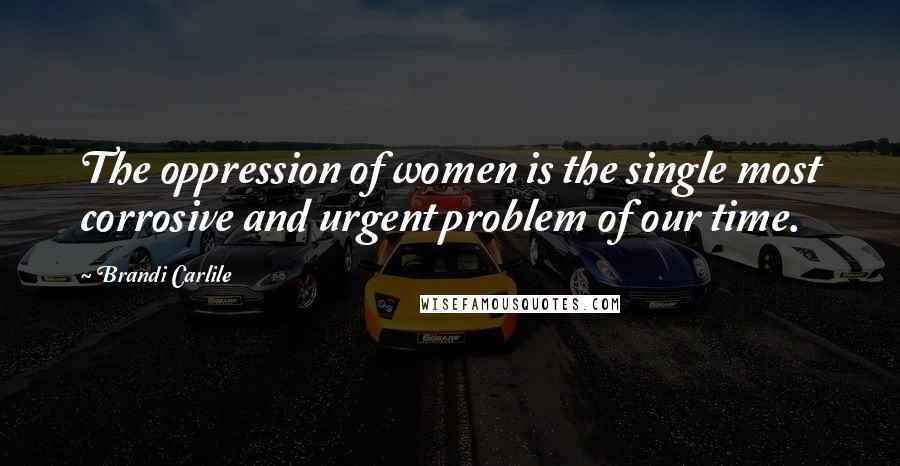 Brandi Carlile Quotes: The oppression of women is the single most corrosive and urgent problem of our time.