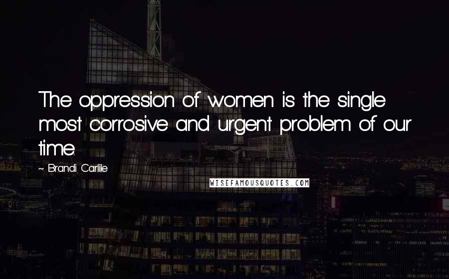 Brandi Carlile Quotes: The oppression of women is the single most corrosive and urgent problem of our time.