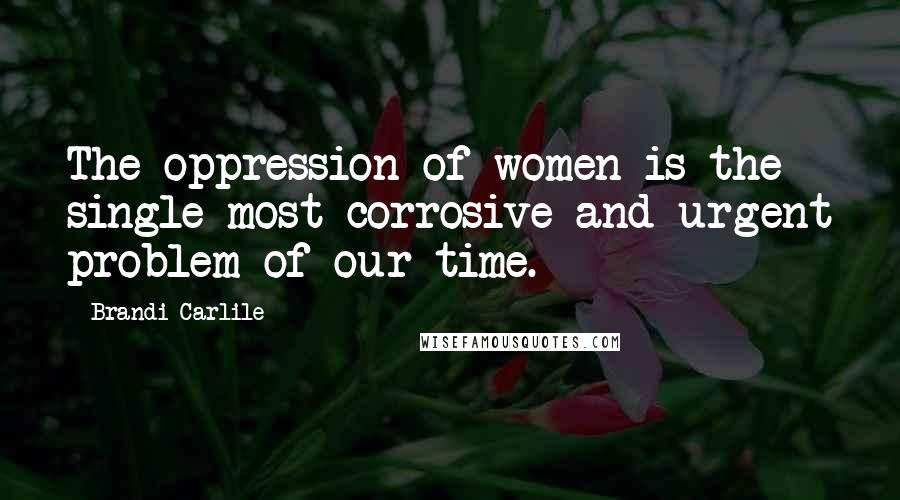 Brandi Carlile Quotes: The oppression of women is the single most corrosive and urgent problem of our time.