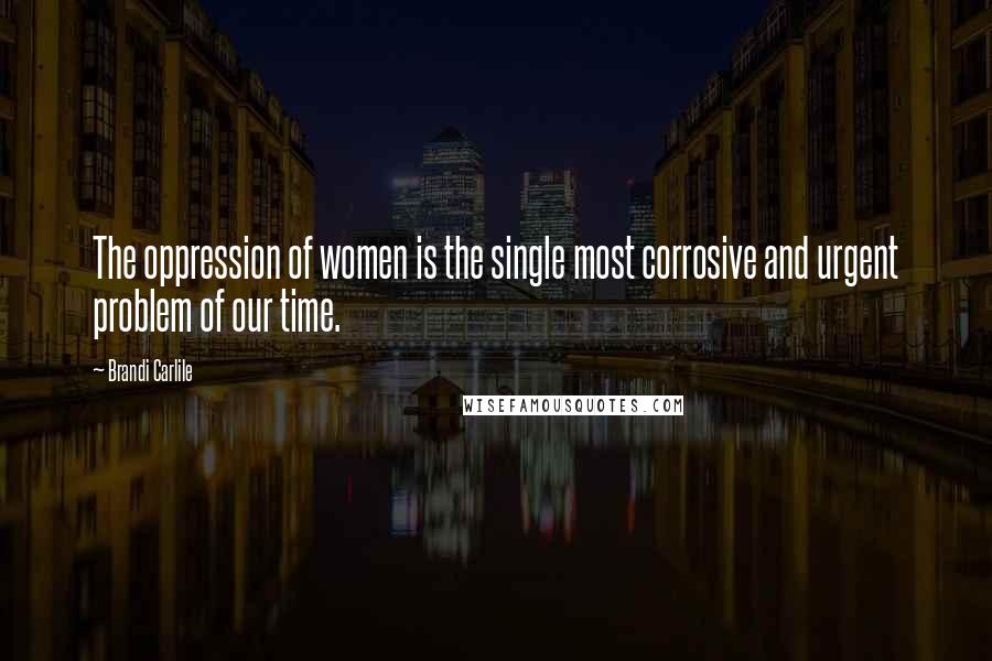 Brandi Carlile Quotes: The oppression of women is the single most corrosive and urgent problem of our time.