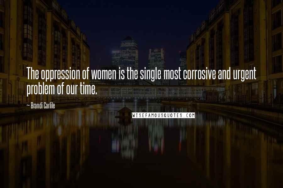 Brandi Carlile Quotes: The oppression of women is the single most corrosive and urgent problem of our time.