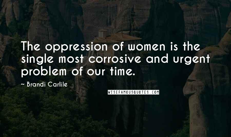 Brandi Carlile Quotes: The oppression of women is the single most corrosive and urgent problem of our time.