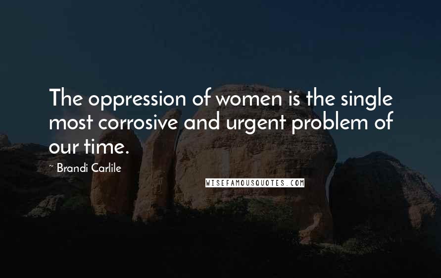 Brandi Carlile Quotes: The oppression of women is the single most corrosive and urgent problem of our time.