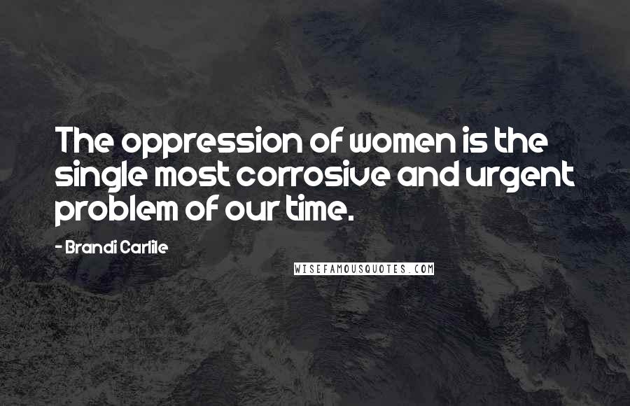 Brandi Carlile Quotes: The oppression of women is the single most corrosive and urgent problem of our time.