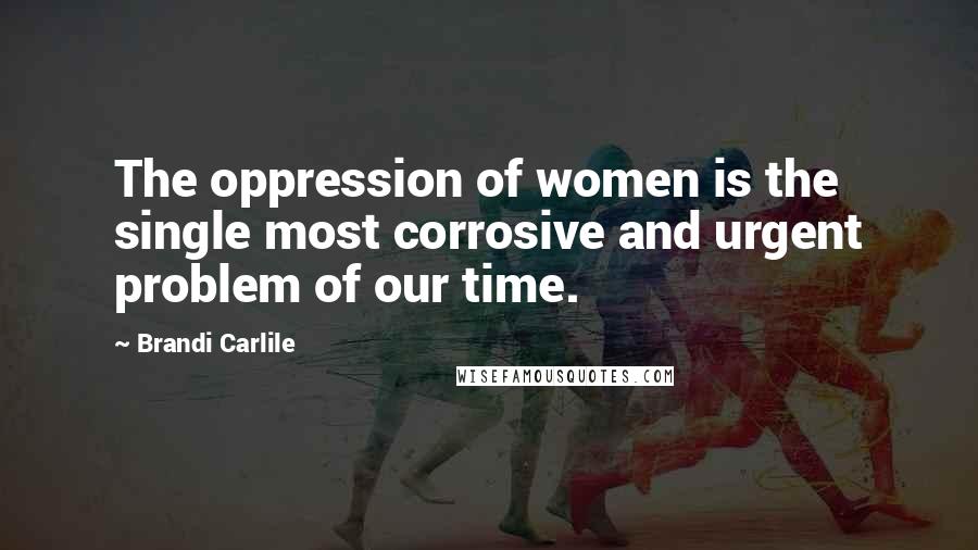 Brandi Carlile Quotes: The oppression of women is the single most corrosive and urgent problem of our time.