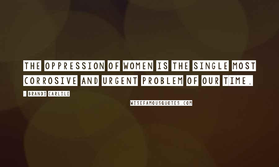 Brandi Carlile Quotes: The oppression of women is the single most corrosive and urgent problem of our time.