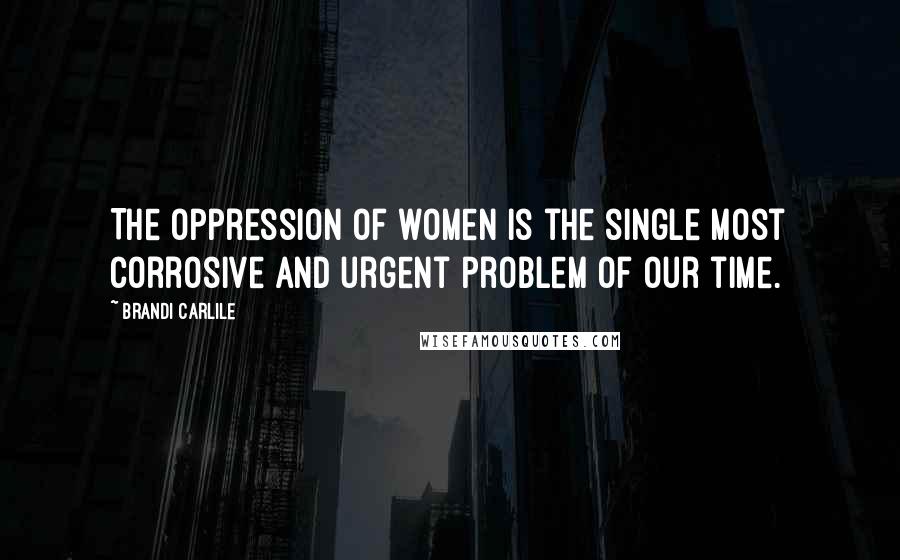 Brandi Carlile Quotes: The oppression of women is the single most corrosive and urgent problem of our time.