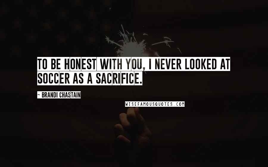 Brandi Chastain Quotes: To be honest with you, I never looked at soccer as a sacrifice.