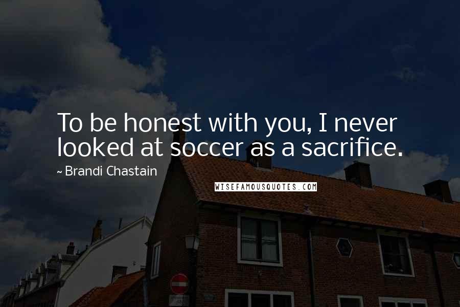 Brandi Chastain Quotes: To be honest with you, I never looked at soccer as a sacrifice.