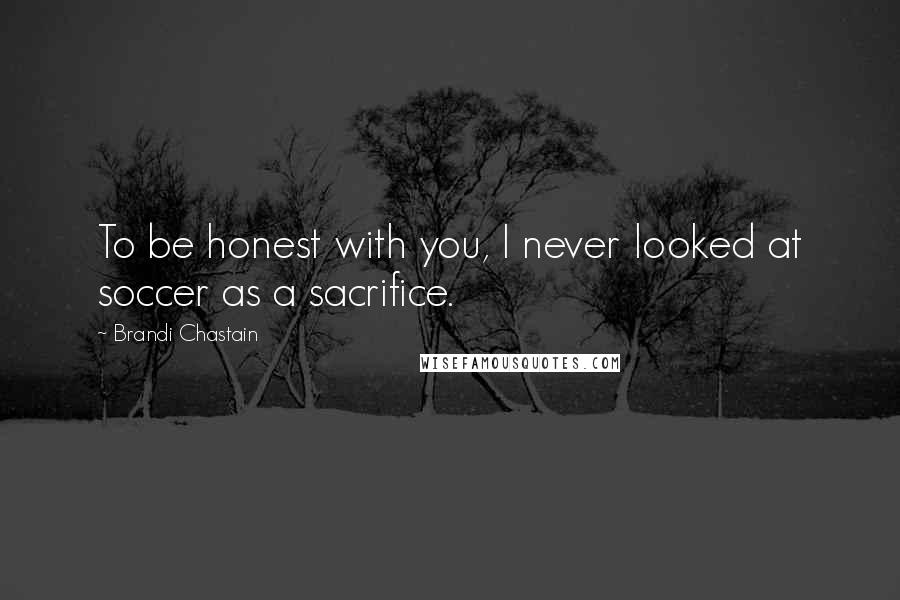 Brandi Chastain Quotes: To be honest with you, I never looked at soccer as a sacrifice.