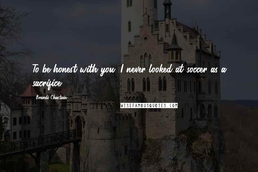 Brandi Chastain Quotes: To be honest with you, I never looked at soccer as a sacrifice.