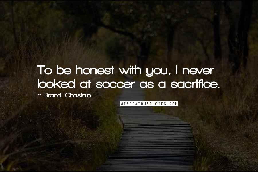 Brandi Chastain Quotes: To be honest with you, I never looked at soccer as a sacrifice.