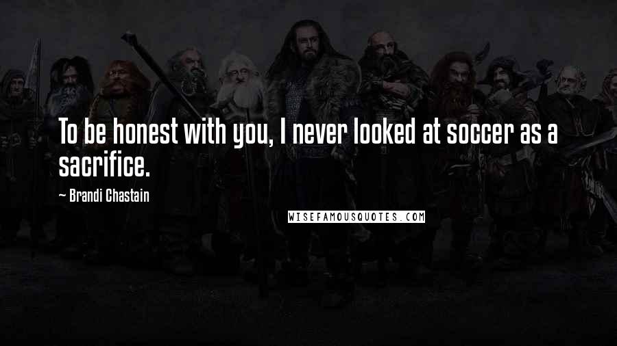 Brandi Chastain Quotes: To be honest with you, I never looked at soccer as a sacrifice.