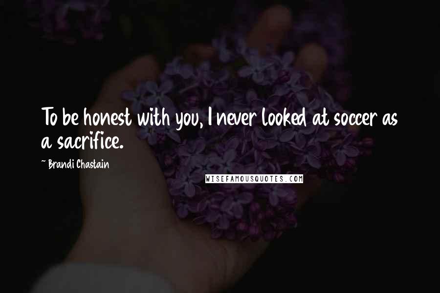 Brandi Chastain Quotes: To be honest with you, I never looked at soccer as a sacrifice.