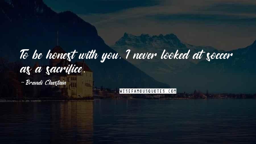 Brandi Chastain Quotes: To be honest with you, I never looked at soccer as a sacrifice.