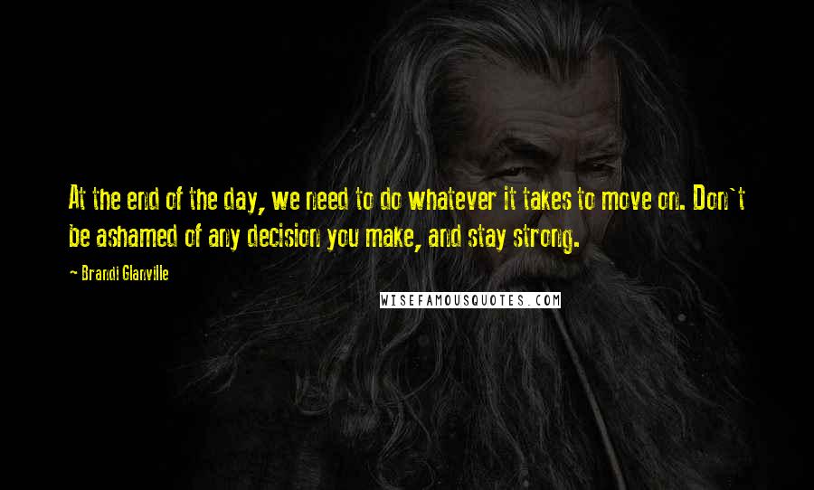 Brandi Glanville Quotes: At the end of the day, we need to do whatever it takes to move on. Don't be ashamed of any decision you make, and stay strong.