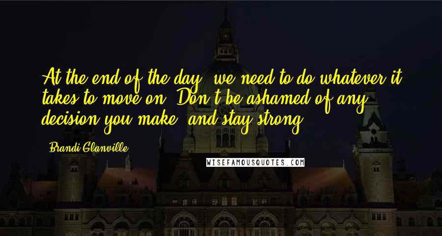 Brandi Glanville Quotes: At the end of the day, we need to do whatever it takes to move on. Don't be ashamed of any decision you make, and stay strong.