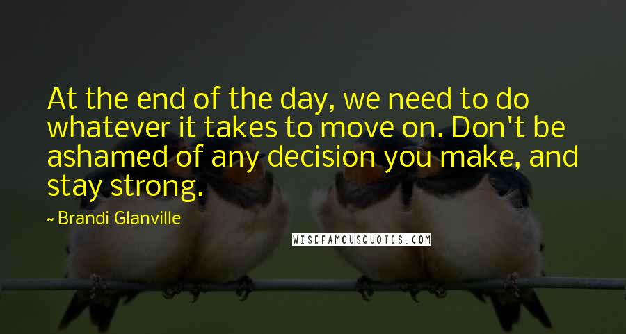 Brandi Glanville Quotes: At the end of the day, we need to do whatever it takes to move on. Don't be ashamed of any decision you make, and stay strong.