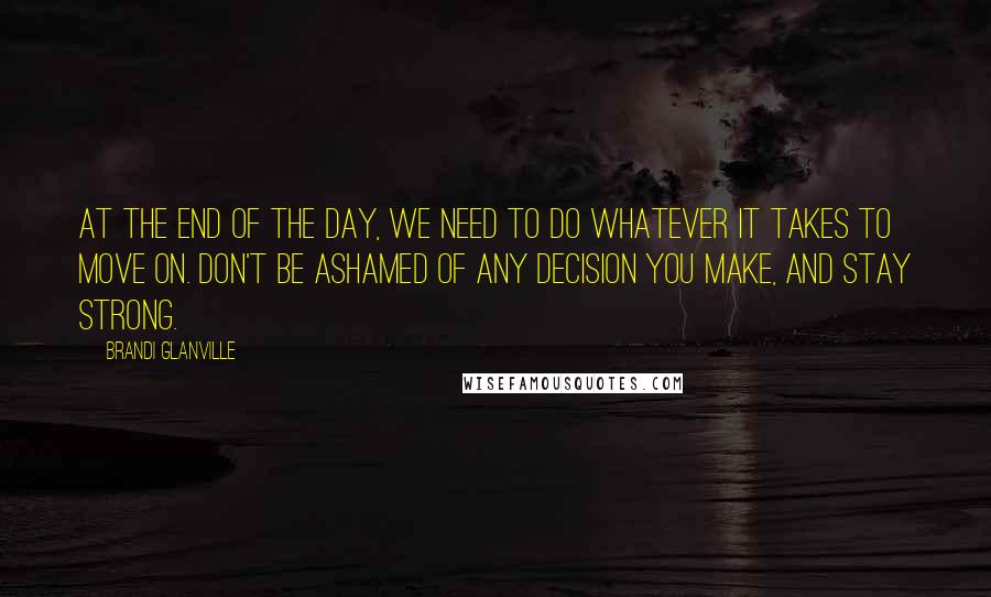 Brandi Glanville Quotes: At the end of the day, we need to do whatever it takes to move on. Don't be ashamed of any decision you make, and stay strong.