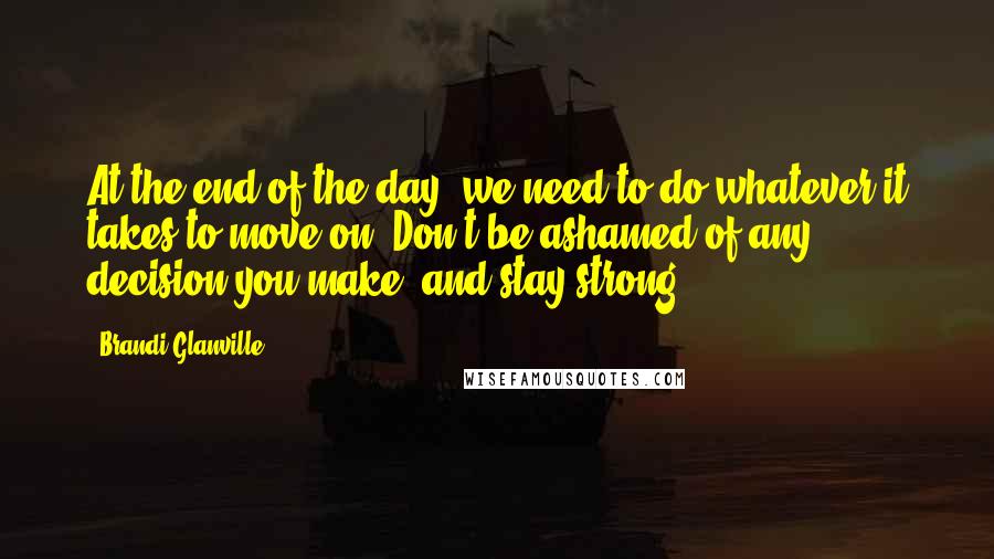 Brandi Glanville Quotes: At the end of the day, we need to do whatever it takes to move on. Don't be ashamed of any decision you make, and stay strong.