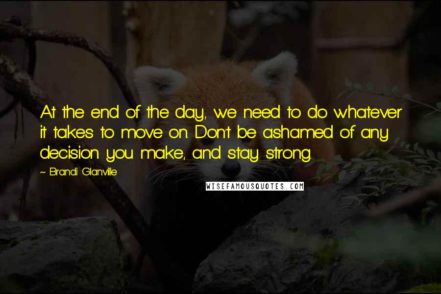 Brandi Glanville Quotes: At the end of the day, we need to do whatever it takes to move on. Don't be ashamed of any decision you make, and stay strong.