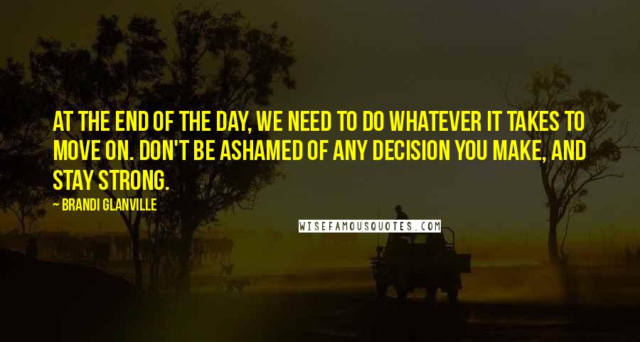 Brandi Glanville Quotes: At the end of the day, we need to do whatever it takes to move on. Don't be ashamed of any decision you make, and stay strong.