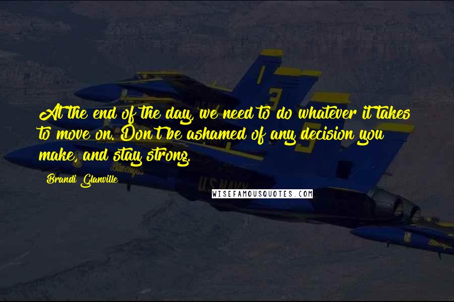 Brandi Glanville Quotes: At the end of the day, we need to do whatever it takes to move on. Don't be ashamed of any decision you make, and stay strong.