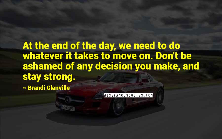 Brandi Glanville Quotes: At the end of the day, we need to do whatever it takes to move on. Don't be ashamed of any decision you make, and stay strong.