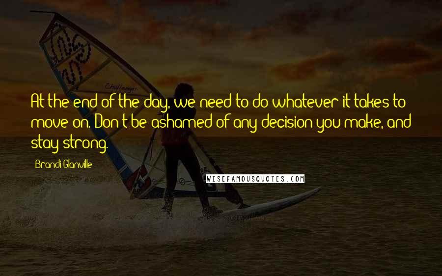 Brandi Glanville Quotes: At the end of the day, we need to do whatever it takes to move on. Don't be ashamed of any decision you make, and stay strong.