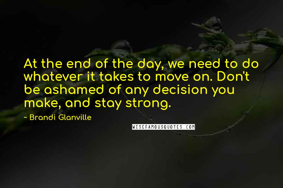 Brandi Glanville Quotes: At the end of the day, we need to do whatever it takes to move on. Don't be ashamed of any decision you make, and stay strong.