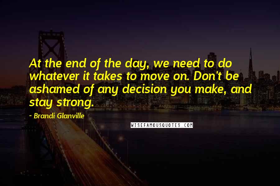 Brandi Glanville Quotes: At the end of the day, we need to do whatever it takes to move on. Don't be ashamed of any decision you make, and stay strong.