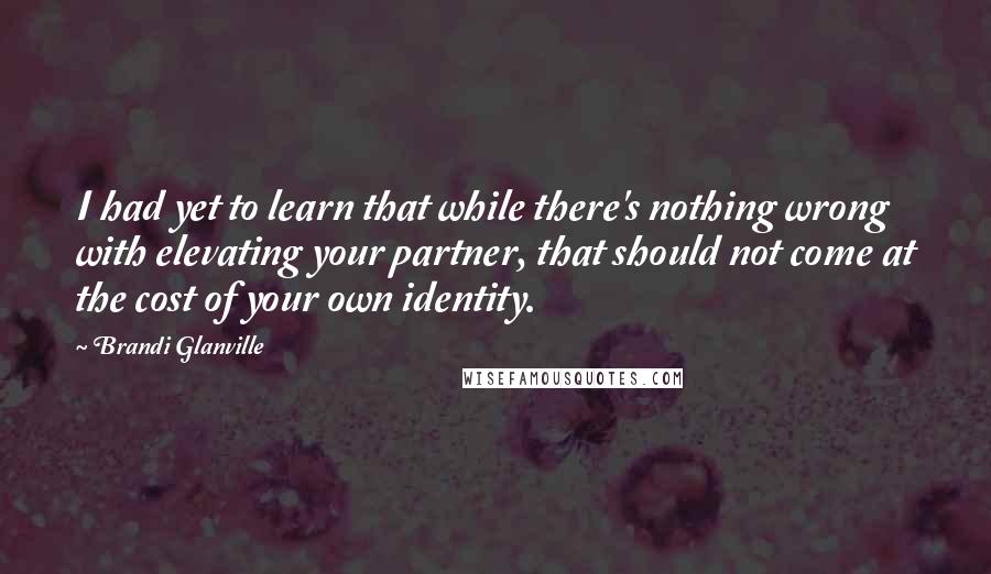 Brandi Glanville Quotes: I had yet to learn that while there's nothing wrong with elevating your partner, that should not come at the cost of your own identity.