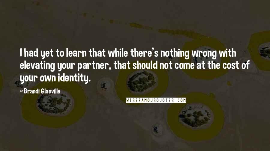 Brandi Glanville Quotes: I had yet to learn that while there's nothing wrong with elevating your partner, that should not come at the cost of your own identity.