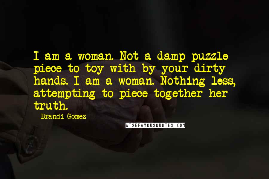 Brandi Gomez Quotes: I am a woman. Not a damp puzzle piece to toy with by your dirty hands. I am a woman. Nothing less, attempting to piece together her truth.