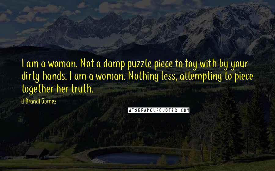 Brandi Gomez Quotes: I am a woman. Not a damp puzzle piece to toy with by your dirty hands. I am a woman. Nothing less, attempting to piece together her truth.