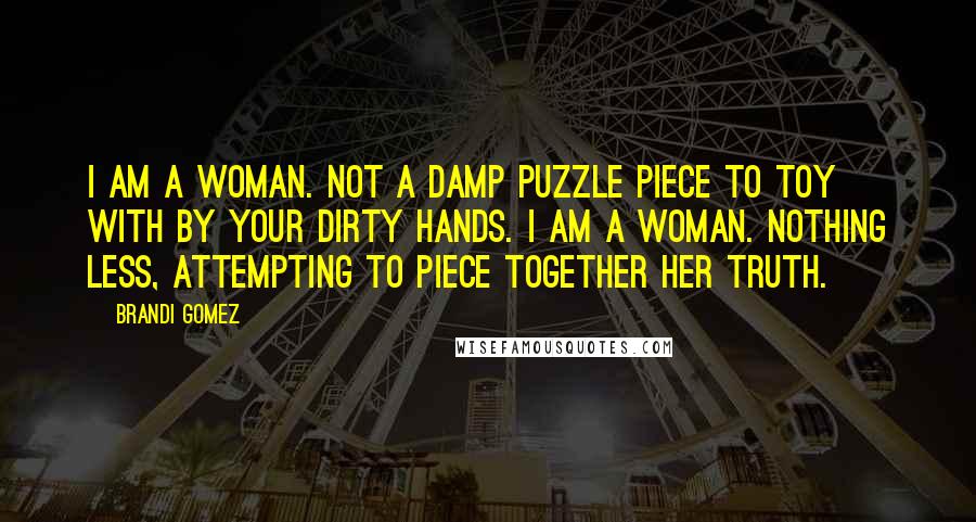 Brandi Gomez Quotes: I am a woman. Not a damp puzzle piece to toy with by your dirty hands. I am a woman. Nothing less, attempting to piece together her truth.