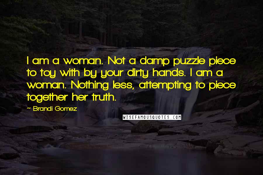 Brandi Gomez Quotes: I am a woman. Not a damp puzzle piece to toy with by your dirty hands. I am a woman. Nothing less, attempting to piece together her truth.