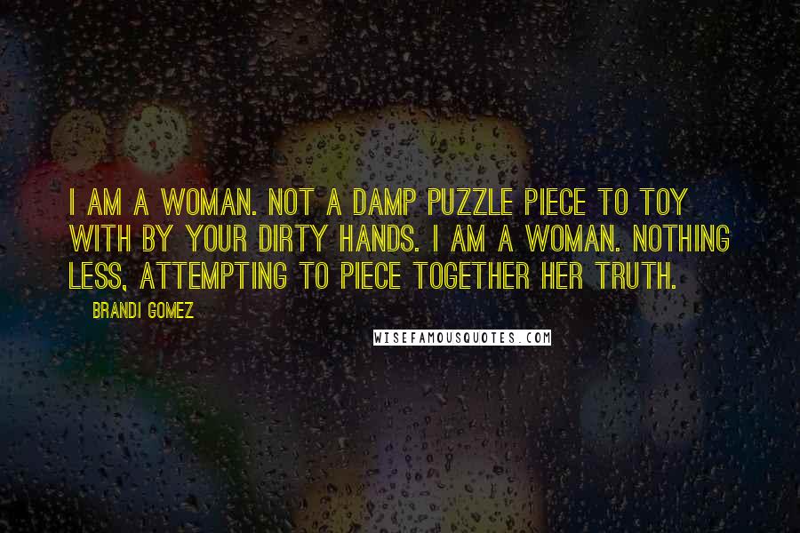 Brandi Gomez Quotes: I am a woman. Not a damp puzzle piece to toy with by your dirty hands. I am a woman. Nothing less, attempting to piece together her truth.