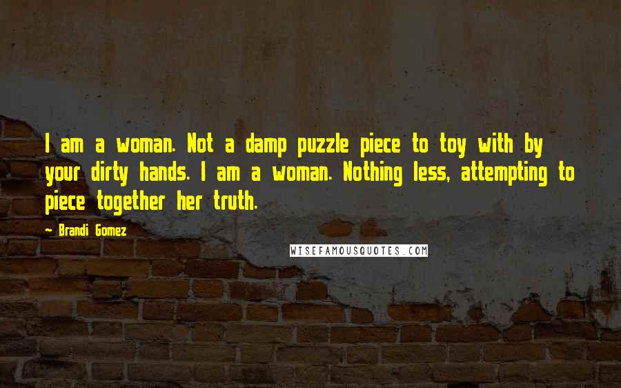 Brandi Gomez Quotes: I am a woman. Not a damp puzzle piece to toy with by your dirty hands. I am a woman. Nothing less, attempting to piece together her truth.